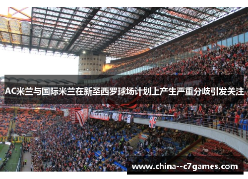 AC米兰与国际米兰在新圣西罗球场计划上产生严重分歧引发关注