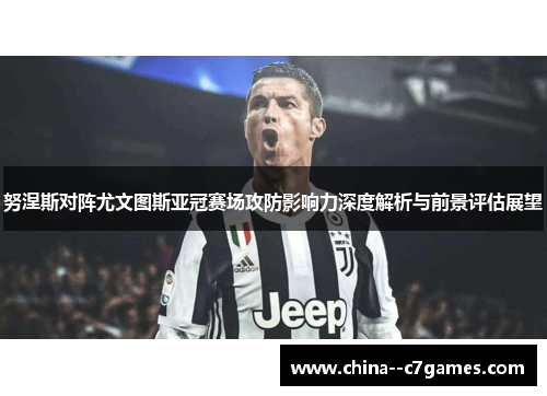 努涅斯对阵尤文图斯亚冠赛场攻防影响力深度解析与前景评估展望