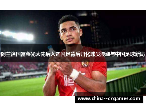 阿兰洛国富蒋光太先后入选国足背后归化球员浪潮与中国足球新局