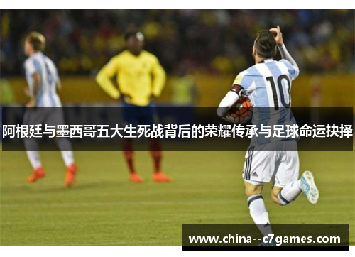 阿根廷与墨西哥五大生死战背后的荣耀传承与足球命运抉择