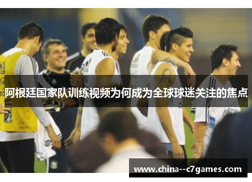 阿根廷国家队训练视频为何成为全球球迷关注的焦点