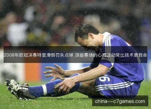 2008年欧冠决赛特里滑倒罚失点球 顶级赛场的心理波动常比技术更致命